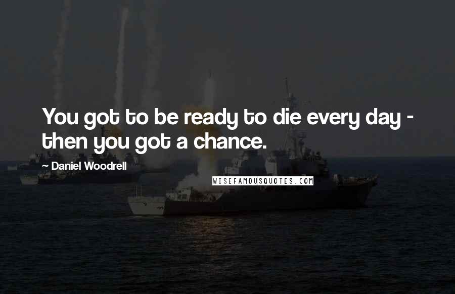 Daniel Woodrell Quotes: You got to be ready to die every day - then you got a chance.