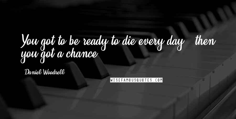 Daniel Woodrell Quotes: You got to be ready to die every day - then you got a chance.