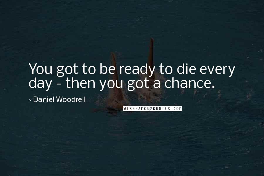 Daniel Woodrell Quotes: You got to be ready to die every day - then you got a chance.