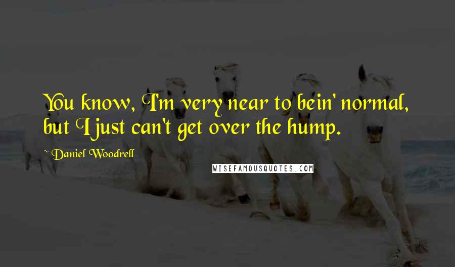 Daniel Woodrell Quotes: You know, I'm very near to bein' normal, but I just can't get over the hump.