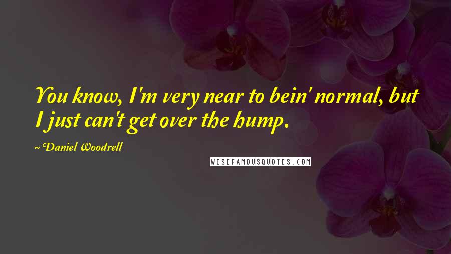 Daniel Woodrell Quotes: You know, I'm very near to bein' normal, but I just can't get over the hump.