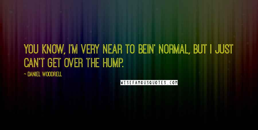 Daniel Woodrell Quotes: You know, I'm very near to bein' normal, but I just can't get over the hump.