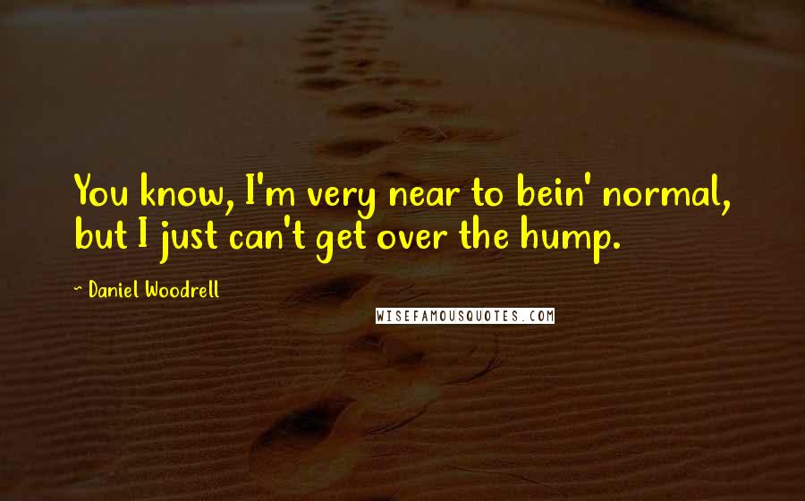 Daniel Woodrell Quotes: You know, I'm very near to bein' normal, but I just can't get over the hump.