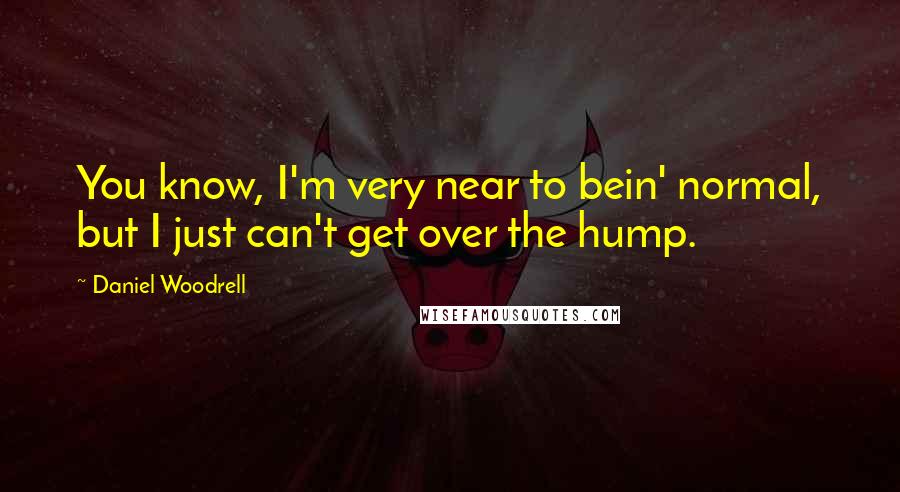 Daniel Woodrell Quotes: You know, I'm very near to bein' normal, but I just can't get over the hump.