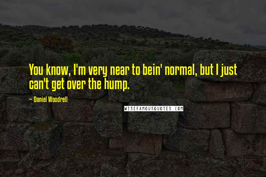 Daniel Woodrell Quotes: You know, I'm very near to bein' normal, but I just can't get over the hump.