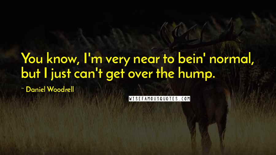 Daniel Woodrell Quotes: You know, I'm very near to bein' normal, but I just can't get over the hump.