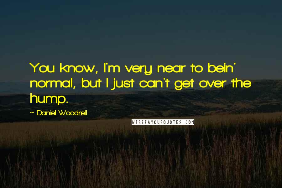 Daniel Woodrell Quotes: You know, I'm very near to bein' normal, but I just can't get over the hump.