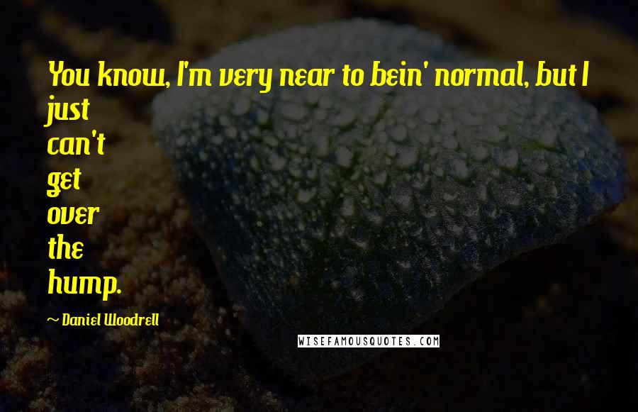 Daniel Woodrell Quotes: You know, I'm very near to bein' normal, but I just can't get over the hump.