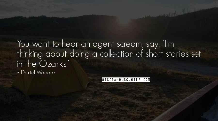 Daniel Woodrell Quotes: You want to hear an agent scream, say, 'I'm thinking about doing a collection of short stories set in the Ozarks.'