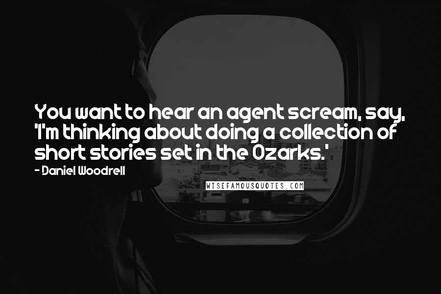 Daniel Woodrell Quotes: You want to hear an agent scream, say, 'I'm thinking about doing a collection of short stories set in the Ozarks.'