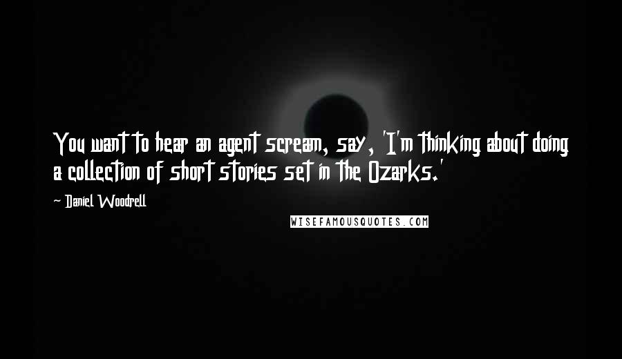 Daniel Woodrell Quotes: You want to hear an agent scream, say, 'I'm thinking about doing a collection of short stories set in the Ozarks.'