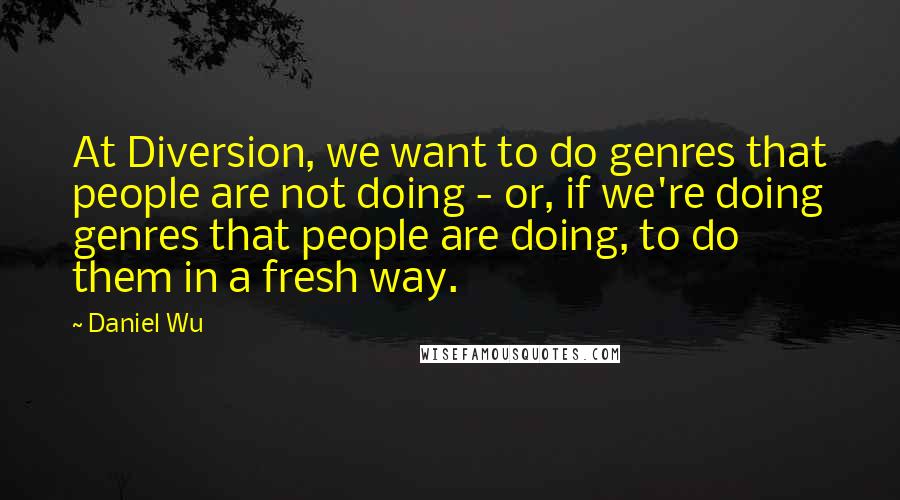 Daniel Wu Quotes: At Diversion, we want to do genres that people are not doing - or, if we're doing genres that people are doing, to do them in a fresh way.