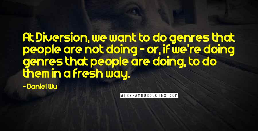 Daniel Wu Quotes: At Diversion, we want to do genres that people are not doing - or, if we're doing genres that people are doing, to do them in a fresh way.