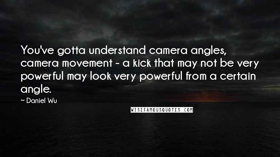 Daniel Wu Quotes: You've gotta understand camera angles, camera movement - a kick that may not be very powerful may look very powerful from a certain angle.