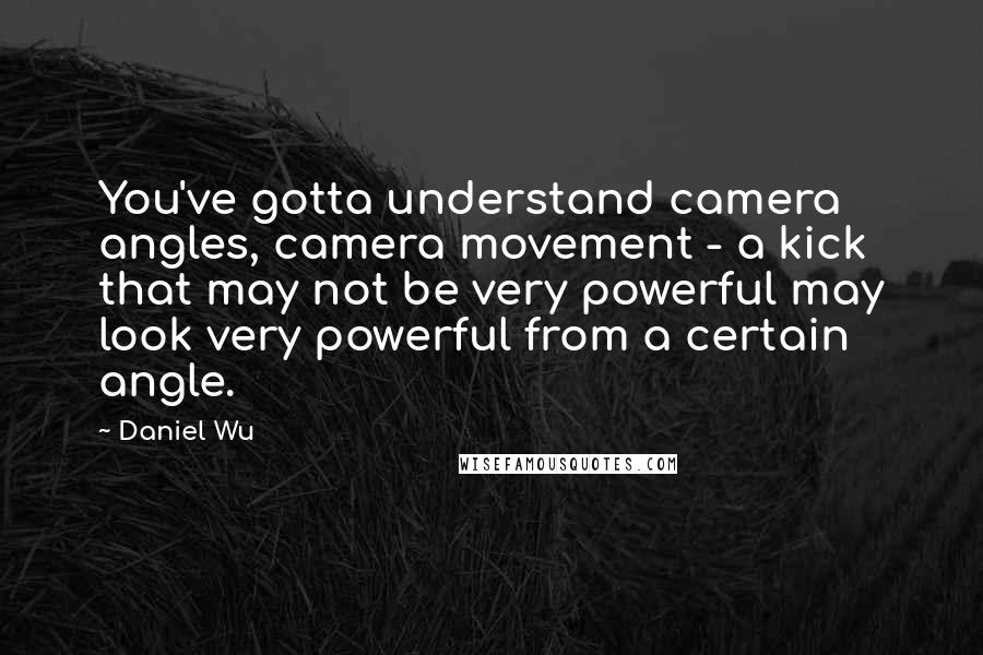 Daniel Wu Quotes: You've gotta understand camera angles, camera movement - a kick that may not be very powerful may look very powerful from a certain angle.
