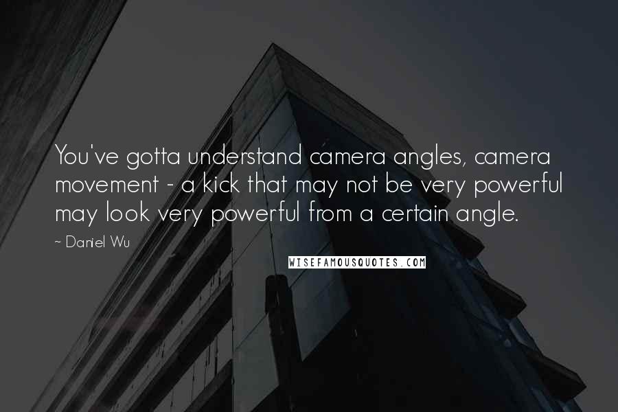 Daniel Wu Quotes: You've gotta understand camera angles, camera movement - a kick that may not be very powerful may look very powerful from a certain angle.
