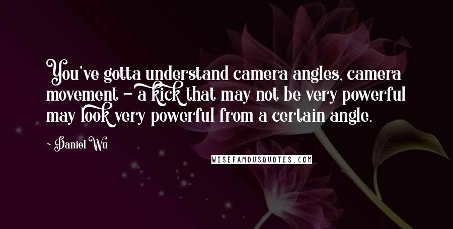 Daniel Wu Quotes: You've gotta understand camera angles, camera movement - a kick that may not be very powerful may look very powerful from a certain angle.