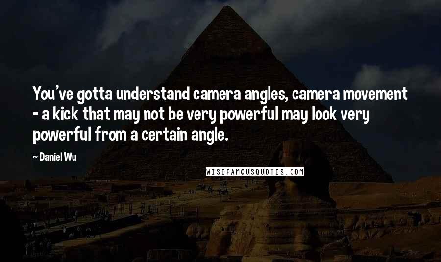 Daniel Wu Quotes: You've gotta understand camera angles, camera movement - a kick that may not be very powerful may look very powerful from a certain angle.