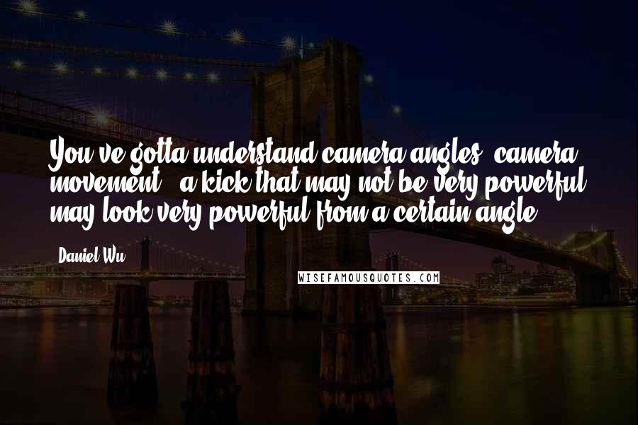 Daniel Wu Quotes: You've gotta understand camera angles, camera movement - a kick that may not be very powerful may look very powerful from a certain angle.