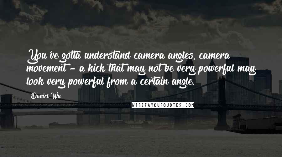 Daniel Wu Quotes: You've gotta understand camera angles, camera movement - a kick that may not be very powerful may look very powerful from a certain angle.