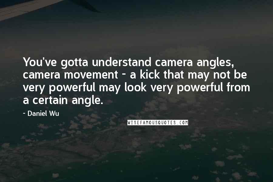 Daniel Wu Quotes: You've gotta understand camera angles, camera movement - a kick that may not be very powerful may look very powerful from a certain angle.