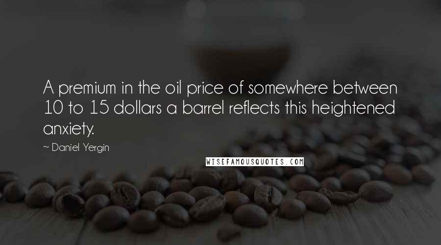 Daniel Yergin Quotes: A premium in the oil price of somewhere between 10 to 15 dollars a barrel reflects this heightened anxiety.