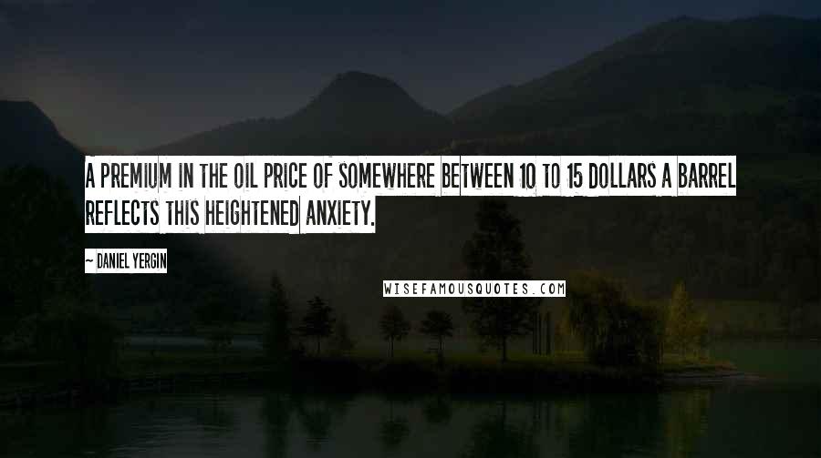 Daniel Yergin Quotes: A premium in the oil price of somewhere between 10 to 15 dollars a barrel reflects this heightened anxiety.