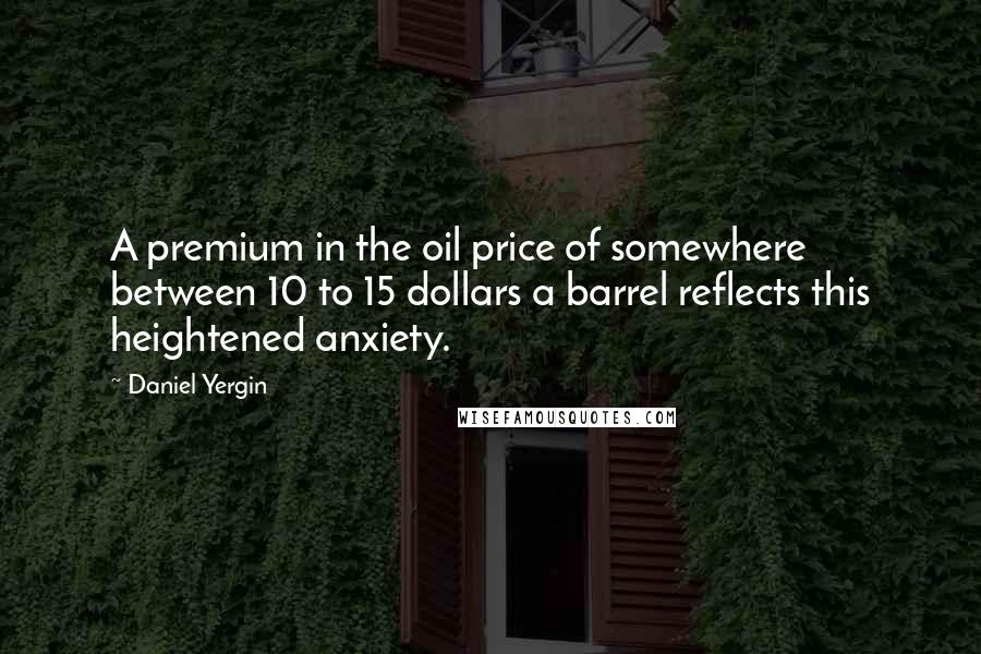 Daniel Yergin Quotes: A premium in the oil price of somewhere between 10 to 15 dollars a barrel reflects this heightened anxiety.