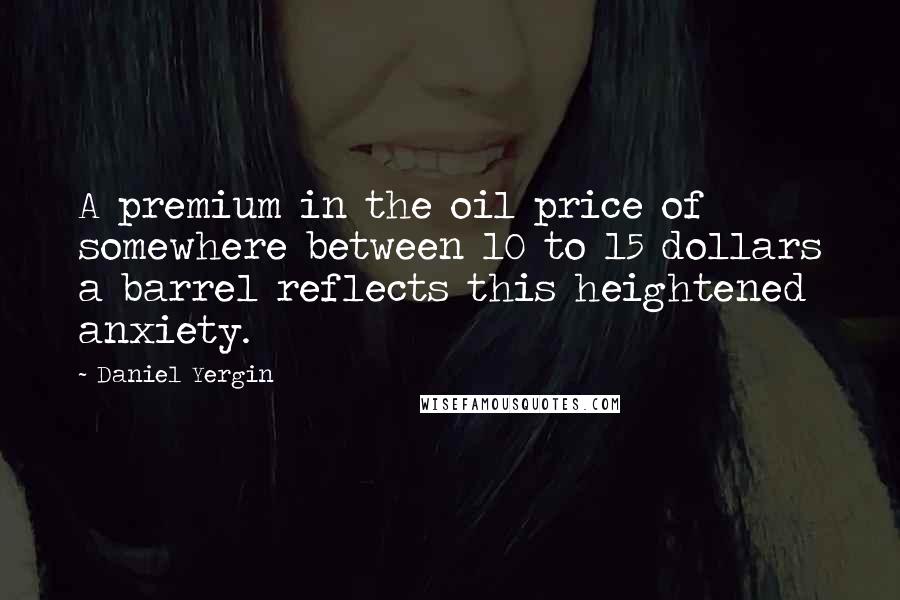 Daniel Yergin Quotes: A premium in the oil price of somewhere between 10 to 15 dollars a barrel reflects this heightened anxiety.