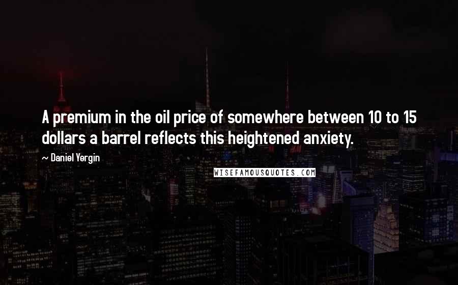 Daniel Yergin Quotes: A premium in the oil price of somewhere between 10 to 15 dollars a barrel reflects this heightened anxiety.
