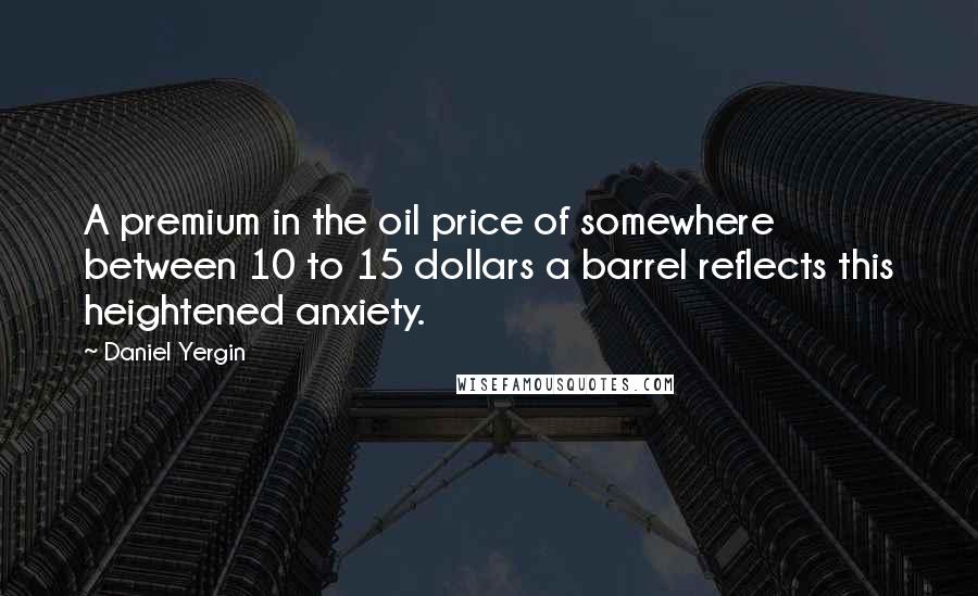 Daniel Yergin Quotes: A premium in the oil price of somewhere between 10 to 15 dollars a barrel reflects this heightened anxiety.