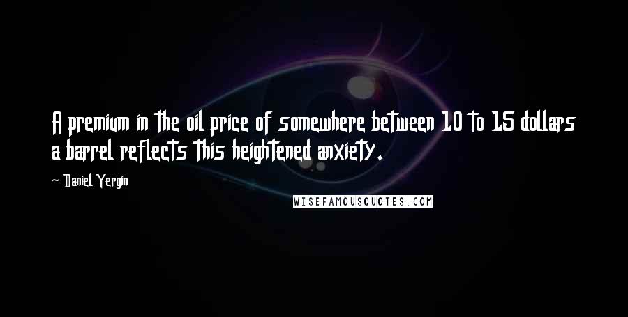 Daniel Yergin Quotes: A premium in the oil price of somewhere between 10 to 15 dollars a barrel reflects this heightened anxiety.