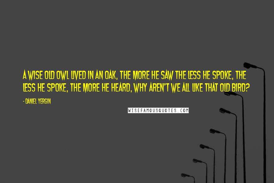 Daniel Yergin Quotes: A wise old owl lived in an oak, The more he saw the less he spoke, The less he spoke, the more he heard, Why aren't we all like that old bird?