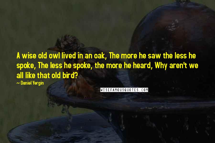 Daniel Yergin Quotes: A wise old owl lived in an oak, The more he saw the less he spoke, The less he spoke, the more he heard, Why aren't we all like that old bird?