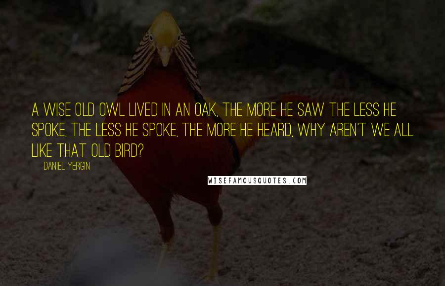 Daniel Yergin Quotes: A wise old owl lived in an oak, The more he saw the less he spoke, The less he spoke, the more he heard, Why aren't we all like that old bird?