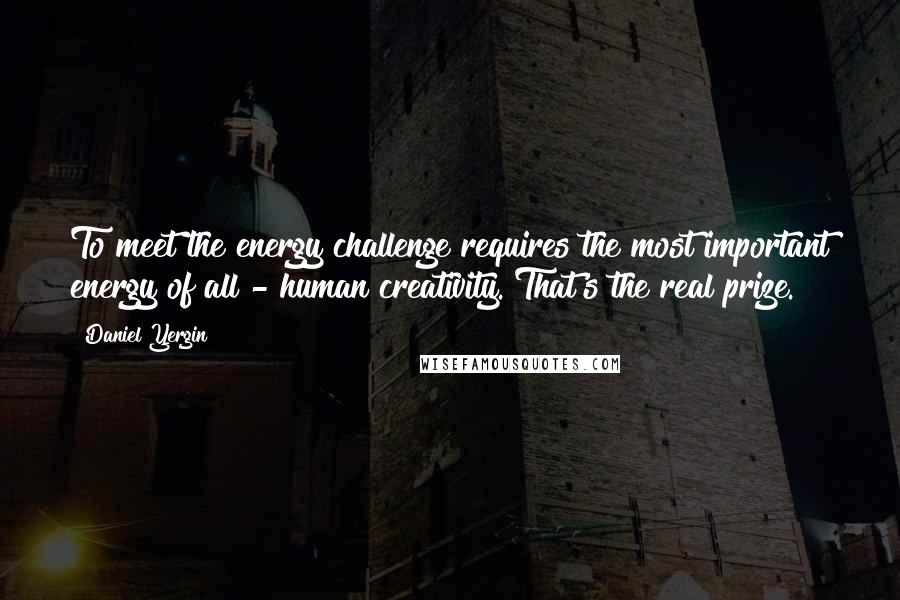 Daniel Yergin Quotes: To meet the energy challenge requires the most important energy of all - human creativity. That's the real prize.