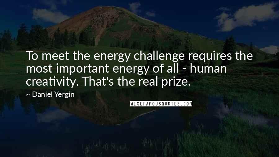 Daniel Yergin Quotes: To meet the energy challenge requires the most important energy of all - human creativity. That's the real prize.