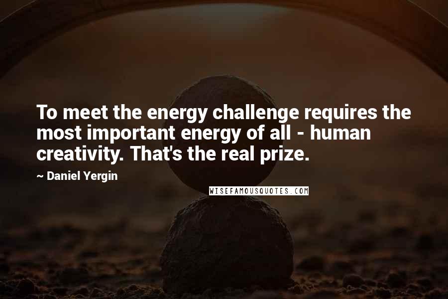 Daniel Yergin Quotes: To meet the energy challenge requires the most important energy of all - human creativity. That's the real prize.