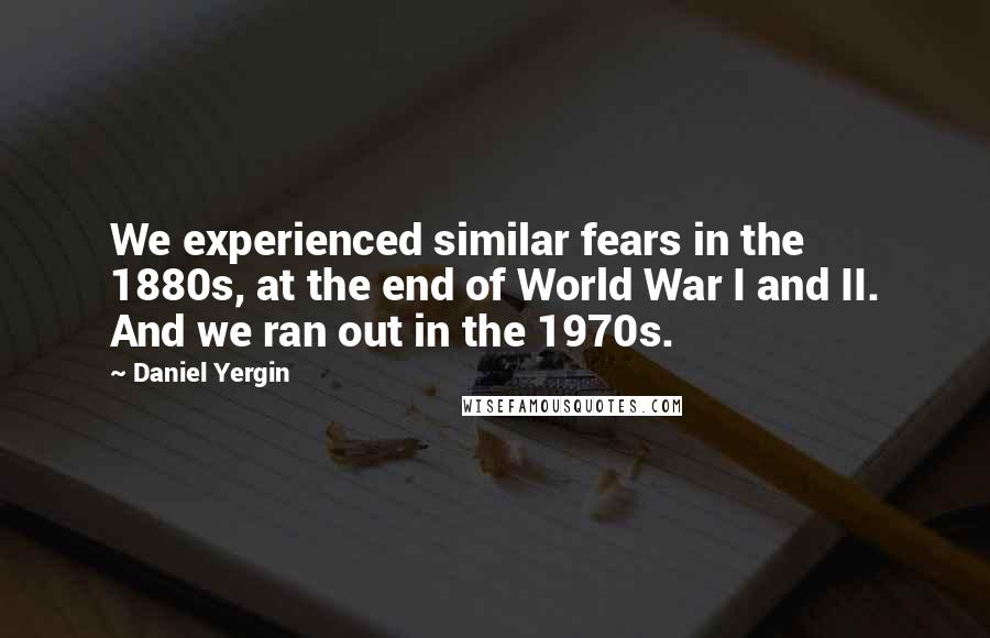 Daniel Yergin Quotes: We experienced similar fears in the 1880s, at the end of World War I and II. And we ran out in the 1970s.