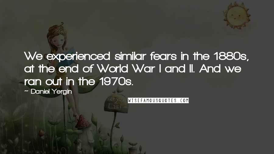 Daniel Yergin Quotes: We experienced similar fears in the 1880s, at the end of World War I and II. And we ran out in the 1970s.