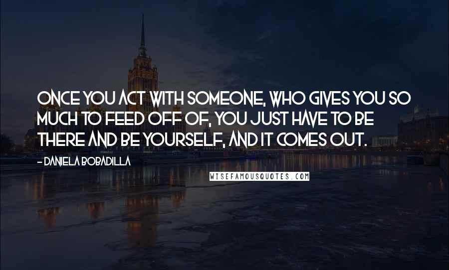 Daniela Bobadilla Quotes: Once you act with someone, who gives you so much to feed off of, you just have to be there and be yourself, and it comes out.