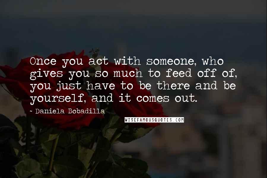 Daniela Bobadilla Quotes: Once you act with someone, who gives you so much to feed off of, you just have to be there and be yourself, and it comes out.