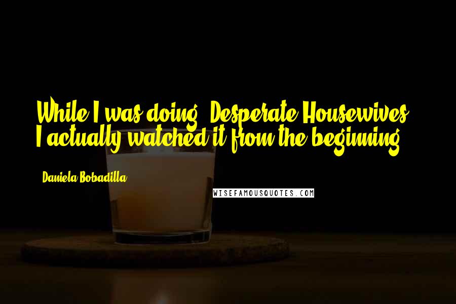 Daniela Bobadilla Quotes: While I was doing 'Desperate Housewives,' I actually watched it from the beginning.