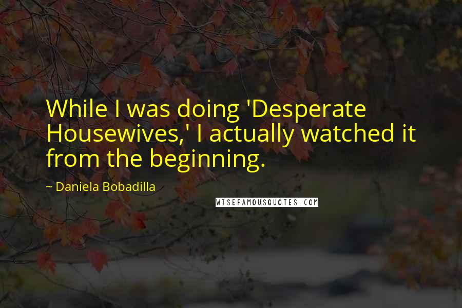 Daniela Bobadilla Quotes: While I was doing 'Desperate Housewives,' I actually watched it from the beginning.