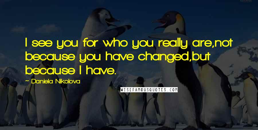 Daniela Nikolova Quotes: I see you for who you really are,not because you have changed,but because I have.