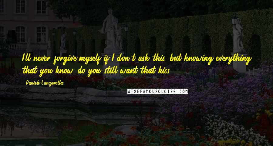 Daniele Lanzarotta Quotes: I'll never forgive myself if I don't ask this, but knowing everything that you know, do you still want that kiss?