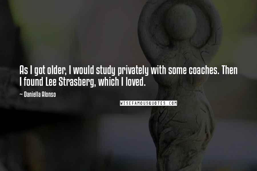 Daniella Alonso Quotes: As I got older, I would study privately with some coaches. Then I found Lee Strasberg, which I loved.