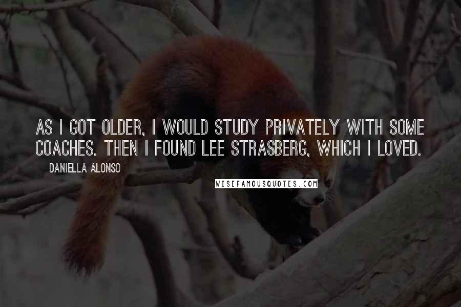 Daniella Alonso Quotes: As I got older, I would study privately with some coaches. Then I found Lee Strasberg, which I loved.