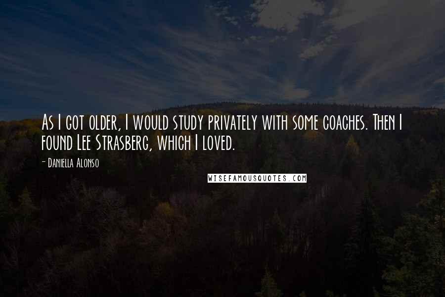 Daniella Alonso Quotes: As I got older, I would study privately with some coaches. Then I found Lee Strasberg, which I loved.