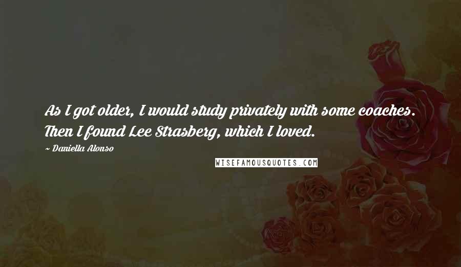 Daniella Alonso Quotes: As I got older, I would study privately with some coaches. Then I found Lee Strasberg, which I loved.